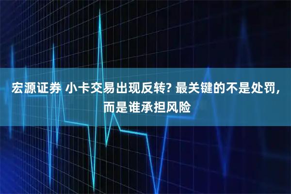 宏源证券 小卡交易出现反转? 最关键的不是处罚, 而是谁承担风险