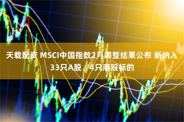 天载配资 MSCI中国指数2月调整结果公布 新纳入33只A股、4只港股标的