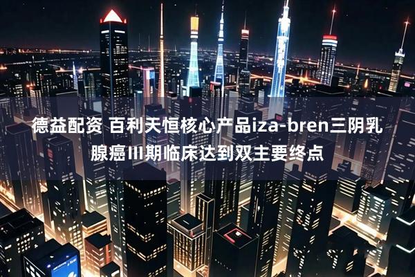 德益配资 百利天恒核心产品iza-bren三阴乳腺癌Ⅲ期临床达到双主要终点