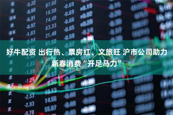 好牛配资 出行热、票房红、文旅旺 沪市公司助力新春消费“开足马力”