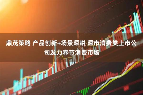 鼎茂策略 产品创新+场景深耕 深市消费类上市公司发力春节消费市场