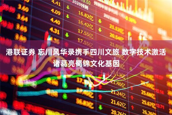 港联证券 忘川风华录携手四川文旅 数字技术激活诸葛亮蜀锦文化基因