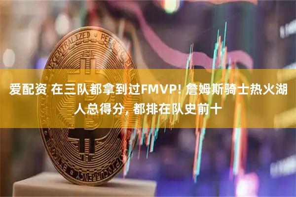 爱配资 在三队都拿到过FMVP! 詹姆斯骑士热火湖人总得分, 都排在队史前十