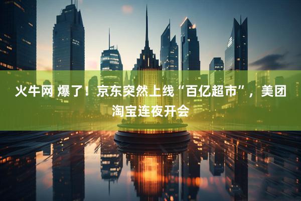 火牛网 爆了！京东突然上线“百亿超市”，美团淘宝连夜开会