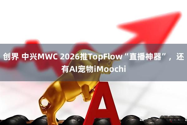 创界 中兴MWC 2026推TopFlow“直播神器”，还有AI宠物iMoochi