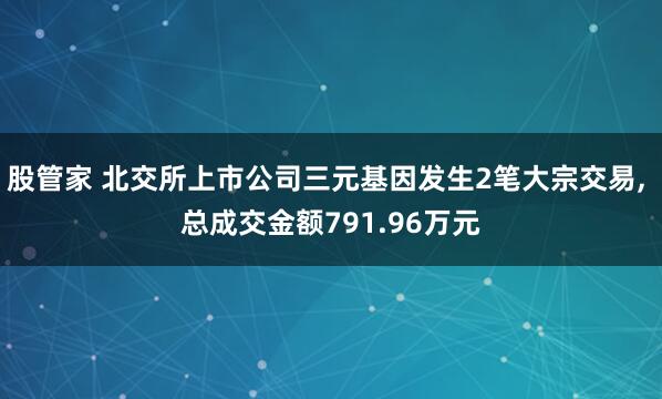 股管家 北交所上市公司三元基因发生2笔大宗交易, 总成交金额791.96万元