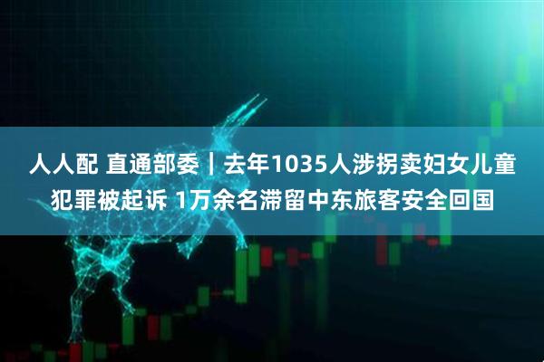 人人配 直通部委｜去年1035人涉拐卖妇女儿童犯罪被起诉 1万余名滞留中东旅客安全回国