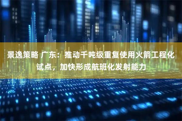 景逸策略 广东：推动千吨级重复使用火箭工程化试点，加快形成航班化发射能力