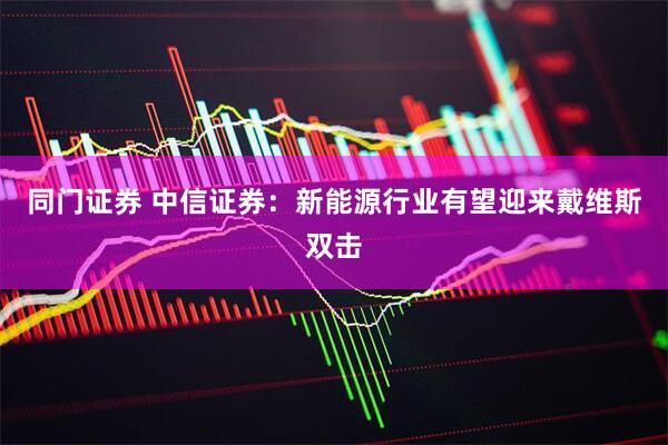 同门证券 中信证券：新能源行业有望迎来戴维斯双击