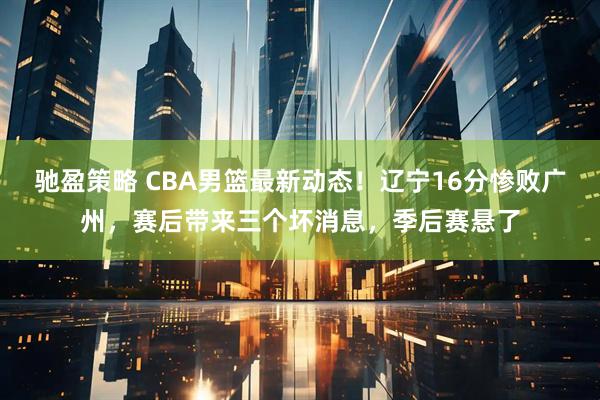 驰盈策略 CBA男篮最新动态！辽宁16分惨败广州，赛后带来三个坏消息，季后赛悬了