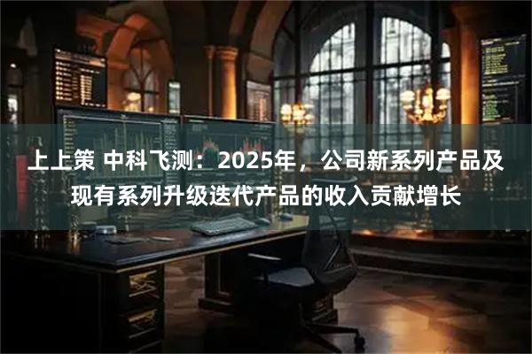 上上策 中科飞测：2025年，公司新系列产品及现有系列升级迭代产品的收入贡献增长