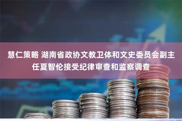 慧仁策略 湖南省政协文教卫体和文史委员会副主任夏智伦接受纪律审查和监察调查