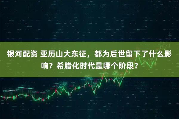 银河配资 亚历山大东征，都为后世留下了什么影响？希腊化时代是哪个阶段？