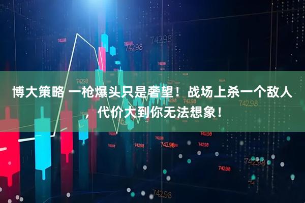 博大策略 一枪爆头只是奢望！战场上杀一个敌人，代价大到你无法想象！