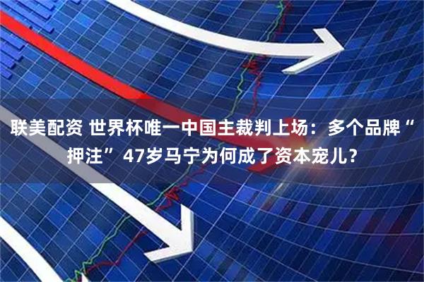 联美配资 世界杯唯一中国主裁判上场：多个品牌“押注” 47岁马宁为何成了资本宠儿？